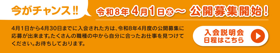 今がチャンス!令和8年4月1日(水)~公開募集開始!4月1日から4月30日までに入会された方は、令和8年4月度の公開募集に応募出来ます。たくさんの職種の中から自分に合ったお仕事を見つけてください。お待ちしております。「入会説明会日程はこちら」