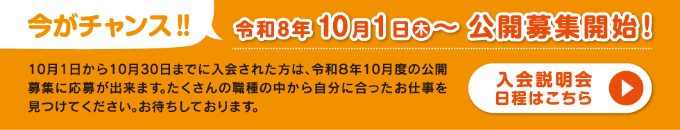 今がチャンス！令和8年10月1日(水)～公開募集開始！10月1日から10月30日までに入会された方は、令和8年10月度の公開募集に応募出来ます。たくさんの職種の中から自分に合ったお仕事を見つけてください。お待ちしております。「入会説明会日程はこちら」